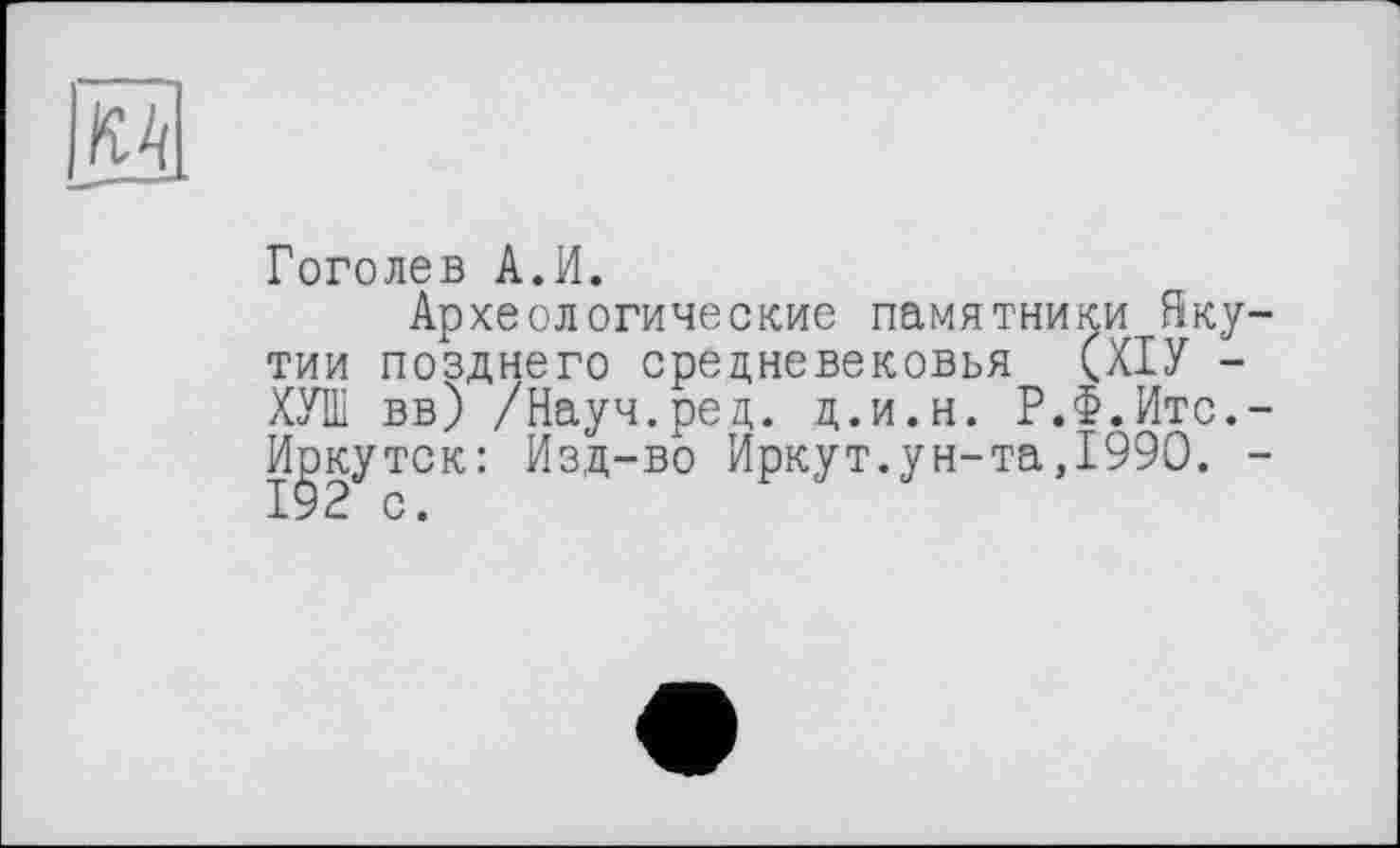 ﻿
Гоголев А.И.
Археологические памятники Якутии позднего средневековья (ХІУ -ХУШ вв) /Науч.ред. д.и.н. Р.Ф.Итс.-Иркутск: Изд-во Иркут.ун-та,1990. -192 с.